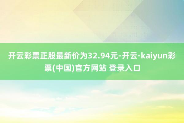开云彩票正股最新价为32.94元-开云·kaiyun彩票(中国)官方网站 登录入口