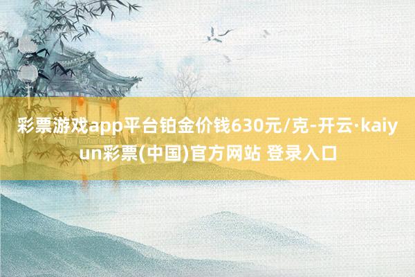 彩票游戏app平台铂金价钱630元/克-开云·kaiyun彩票(中国)官方网站 登录入口
