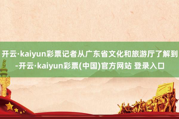 开云·kaiyun彩票记者从广东省文化和旅游厅了解到-开云·kaiyun彩票(中国)官方网站 登录入口