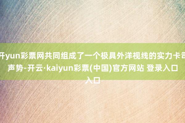 开yun彩票网共同组成了一个极具外洋视线的实力卡司声势-开云·kaiyun彩票(中国)官方网站 登录入口