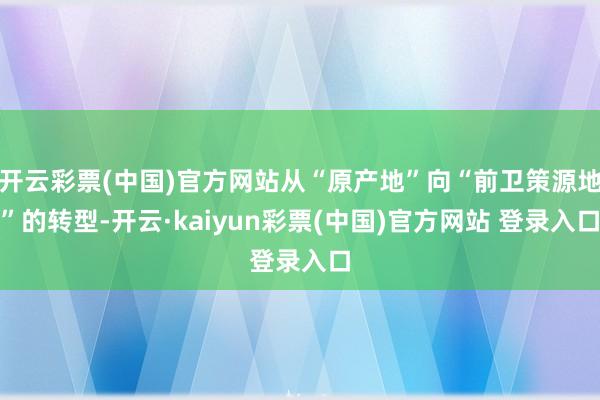 开云彩票(中国)官方网站从“原产地”向“前卫策源地”的转型-开云·kaiyun彩票(中国)官方网站 登录入口