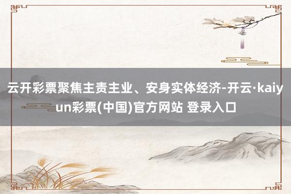云开彩票聚焦主责主业、安身实体经济-开云·kaiyun彩票(中国)官方网站 登录入口