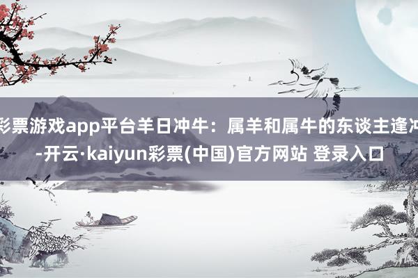 彩票游戏app平台羊日冲牛：属羊和属牛的东谈主逢冲-开云·kaiyun彩票(中国)官方网站 登录入口