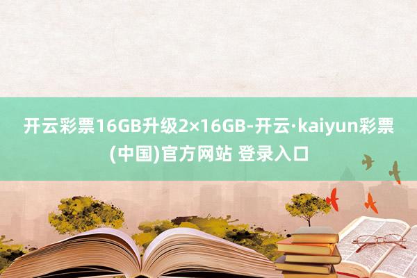 开云彩票16GB升级2×16GB-开云·kaiyun彩票(中国)官方网站 登录入口