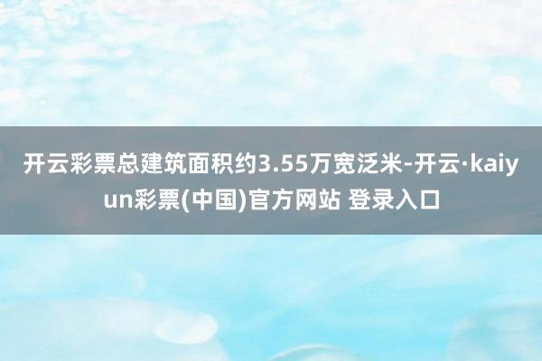 开云彩票总建筑面积约3.55万宽泛米-开云·kaiyun彩票(中国)官方网站 登录入口