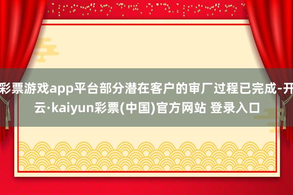 彩票游戏app平台部分潜在客户的审厂过程已完成-开云·kaiyun彩票(中国)官方网站 登录入口