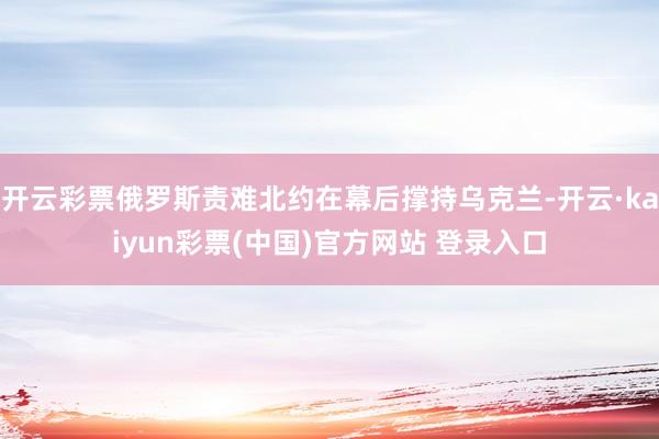 开云彩票俄罗斯责难北约在幕后撑持乌克兰-开云·kaiyun彩票(中国)官方网站 登录入口