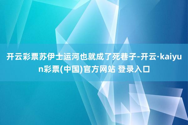 开云彩票苏伊士运河也就成了死巷子-开云·kaiyun彩票(中国)官方网站 登录入口
