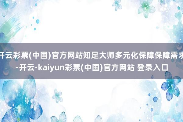 开云彩票(中国)官方网站知足大师多元化保障保障需求-开云·kaiyun彩票(中国)官方网站 登录入口