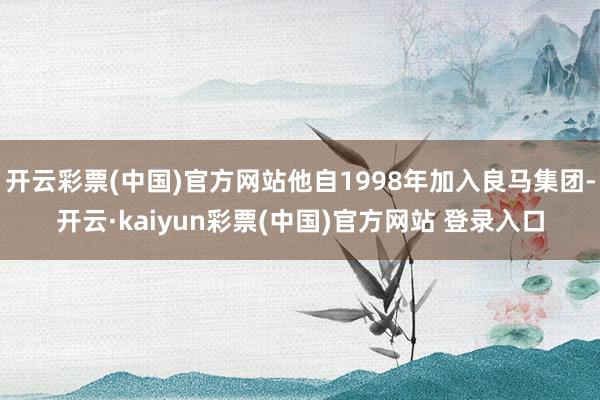 开云彩票(中国)官方网站他自1998年加入良马集团-开云·kaiyun彩票(中国)官方网站 登录入口