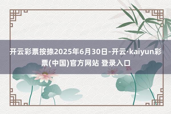 开云彩票按捺2025年6月30日-开云·kaiyun彩票(中国)官方网站 登录入口