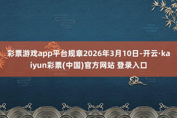 彩票游戏app平台规章2026年3月10日-开云·kaiyun彩票(中国)官方网站 登录入口