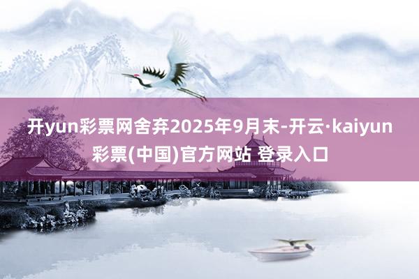 开yun彩票网舍弃2025年9月末-开云·kaiyun彩票(中国)官方网站 登录入口